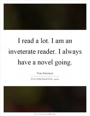 I read a lot. I am an inveterate reader. I always have a novel going Picture Quote #1