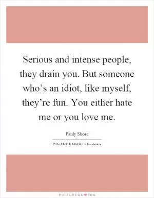 Serious and intense people, they drain you. But someone who’s an idiot, like myself, they’re fun. You either hate me or you love me Picture Quote #1