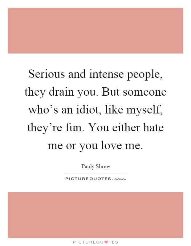 Serious and intense people, they drain you. But someone who's an idiot, like myself, they're fun. You either hate me or you love me Picture Quote #1