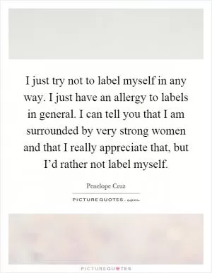 I just try not to label myself in any way. I just have an allergy to labels in general. I can tell you that I am surrounded by very strong women and that I really appreciate that, but I’d rather not label myself Picture Quote #1
