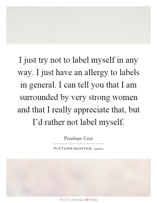I just try not to label myself in any way. I just have an allergy to labels in general. I can tell you that I am surrounded by very strong women and that I really appreciate that, but I'd rather not label myself Picture Quote #1