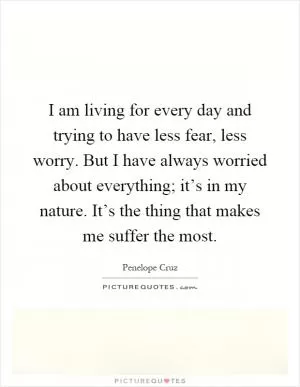 I am living for every day and trying to have less fear, less worry. But I have always worried about everything; it’s in my nature. It’s the thing that makes me suffer the most Picture Quote #1