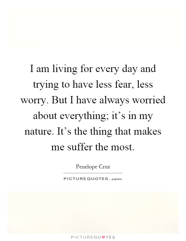 I am living for every day and trying to have less fear, less worry. But I have always worried about everything; it's in my nature. It's the thing that makes me suffer the most Picture Quote #1