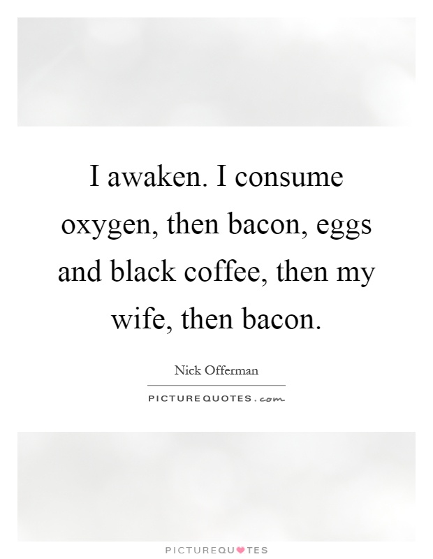 I awaken. I consume oxygen, then bacon, eggs and black coffee, then my wife, then bacon Picture Quote #1