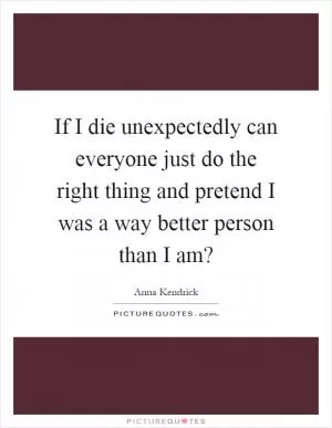 If I die unexpectedly can everyone just do the right thing and pretend I was a way better person than I am? Picture Quote #1