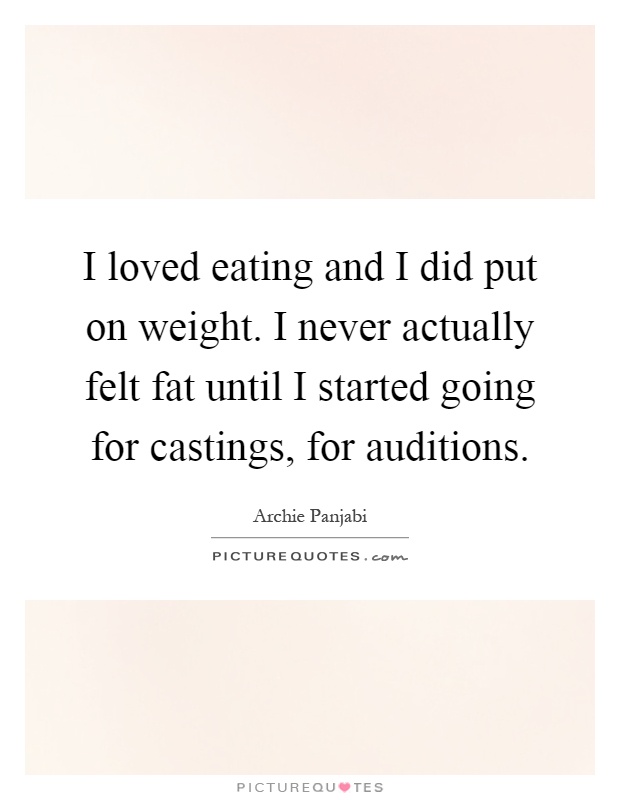 I loved eating and I did put on weight. I never actually felt fat until I started going for castings, for auditions Picture Quote #1