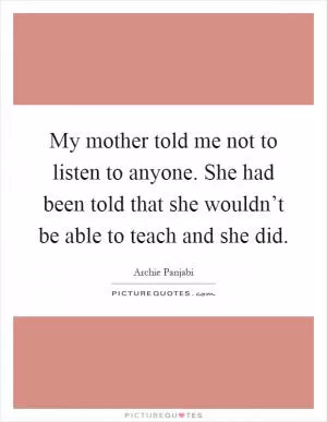 My mother told me not to listen to anyone. She had been told that she wouldn’t be able to teach and she did Picture Quote #1