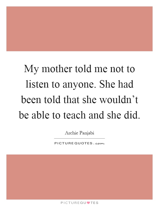 My mother told me not to listen to anyone. She had been told that she wouldn't be able to teach and she did Picture Quote #1