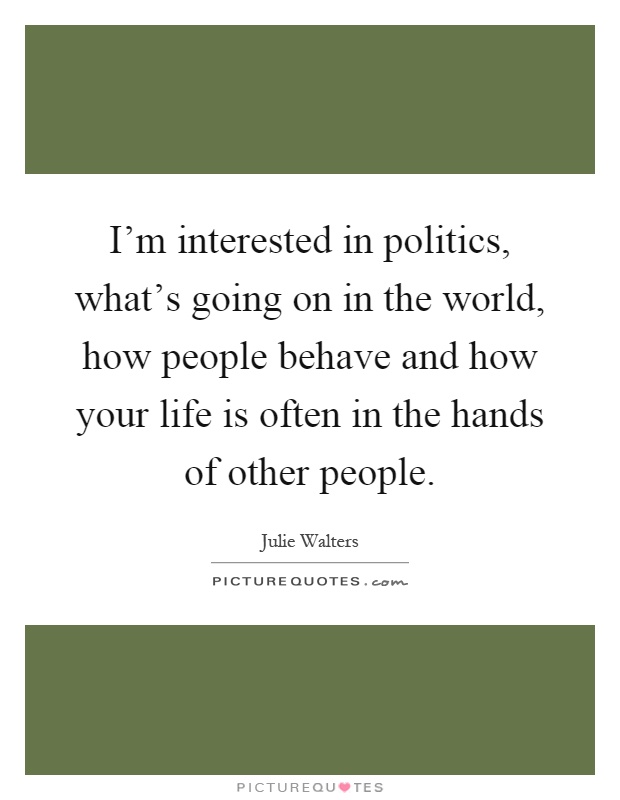 I'm interested in politics, what's going on in the world, how people behave and how your life is often in the hands of other people Picture Quote #1