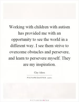 Working with children with autism has provided me with an opportunity to see the world in a different way. I see them strive to overcome obstacles and persevere, and learn to persevere myself. They are my inspiration Picture Quote #1