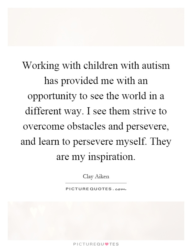 Working with children with autism has provided me with an opportunity to see the world in a different way. I see them strive to overcome obstacles and persevere, and learn to persevere myself. They are my inspiration Picture Quote #1
