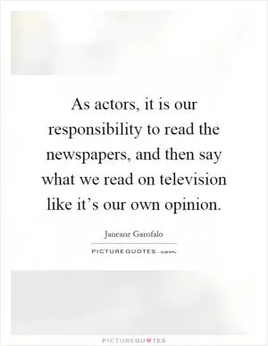 As actors, it is our responsibility to read the newspapers, and then say what we read on television like it’s our own opinion Picture Quote #1