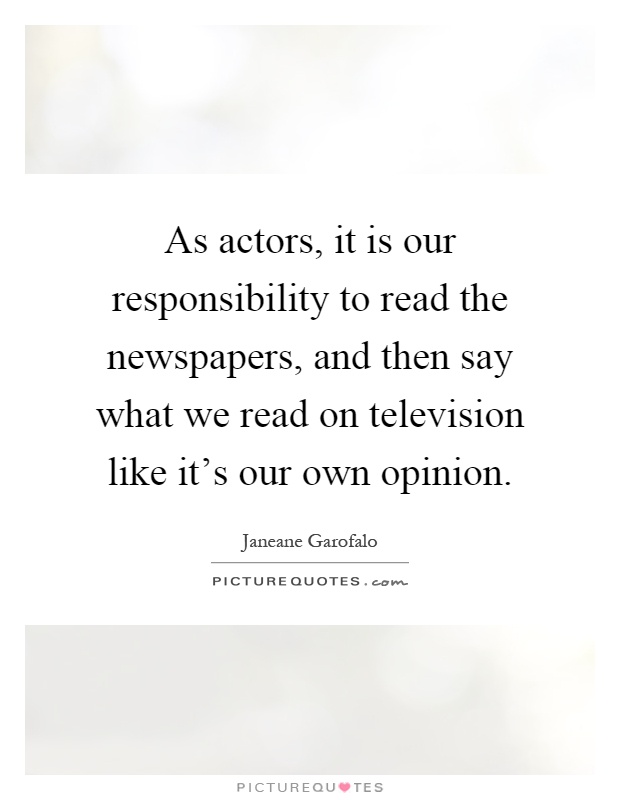 As actors, it is our responsibility to read the newspapers, and then say what we read on television like it's our own opinion Picture Quote #1