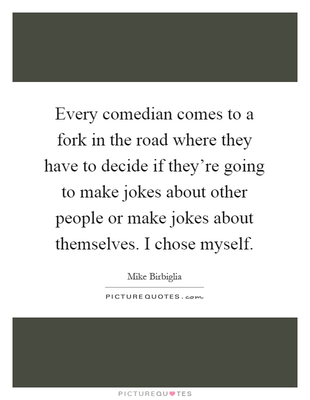 Every comedian comes to a fork in the road where they have to decide if they're going to make jokes about other people or make jokes about themselves. I chose myself Picture Quote #1