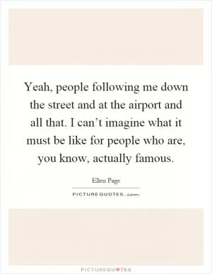 Yeah, people following me down the street and at the airport and all that. I can’t imagine what it must be like for people who are, you know, actually famous Picture Quote #1