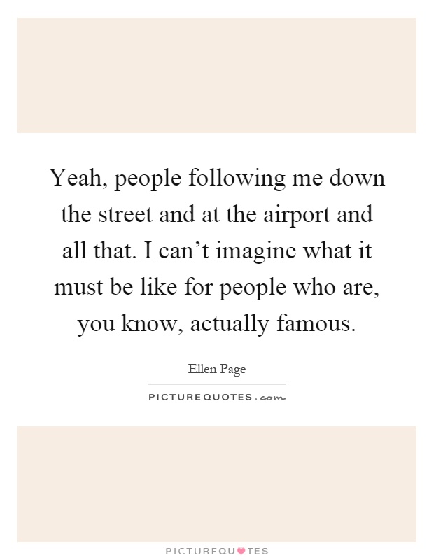 Yeah, people following me down the street and at the airport and all that. I can't imagine what it must be like for people who are, you know, actually famous Picture Quote #1