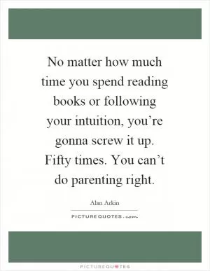 No matter how much time you spend reading books or following your intuition, you’re gonna screw it up. Fifty times. You can’t do parenting right Picture Quote #1