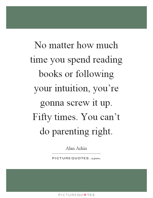 No matter how much time you spend reading books or following your intuition, you're gonna screw it up. Fifty times. You can't do parenting right Picture Quote #1