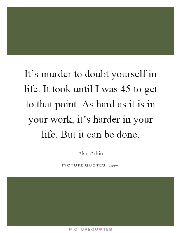 It's murder to doubt yourself in life. It took until I was 45 to get to that point. As hard as it is in your work, it's harder in your life. But it can be done Picture Quote #1