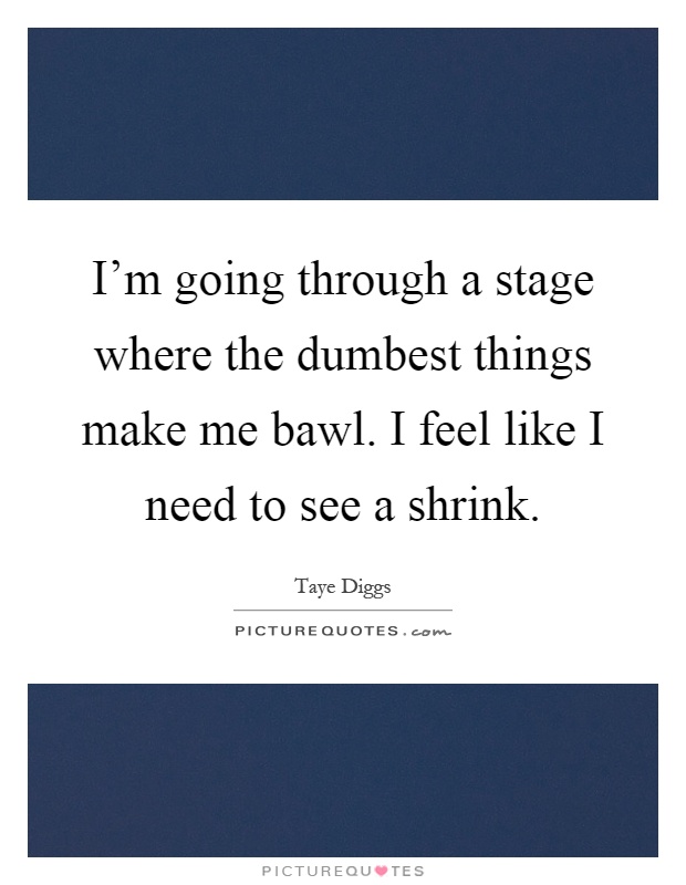 I'm going through a stage where the dumbest things make me bawl. I feel like I need to see a shrink Picture Quote #1