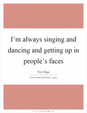 I’m always singing and dancing and getting up in people’s faces Picture Quote #1
