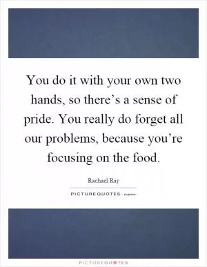 You do it with your own two hands, so there’s a sense of pride. You really do forget all our problems, because you’re focusing on the food Picture Quote #1