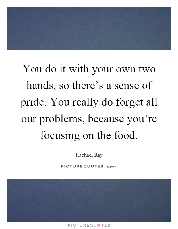 You do it with your own two hands, so there's a sense of pride. You really do forget all our problems, because you're focusing on the food Picture Quote #1
