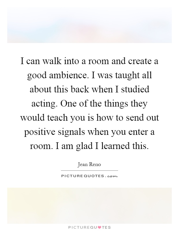 I can walk into a room and create a good ambience. I was taught all about this back when I studied acting. One of the things they would teach you is how to send out positive signals when you enter a room. I am glad I learned this Picture Quote #1