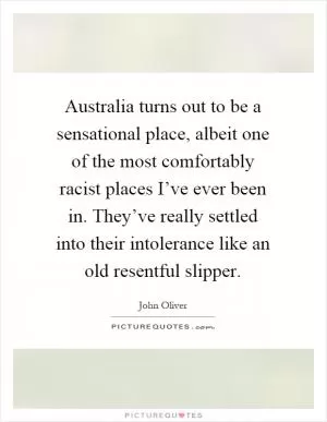 Australia turns out to be a sensational place, albeit one of the most comfortably racist places I’ve ever been in. They’ve really settled into their intolerance like an old resentful slipper Picture Quote #1