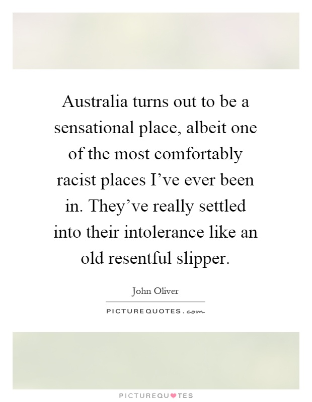 Australia turns out to be a sensational place, albeit one of the most comfortably racist places I've ever been in. They've really settled into their intolerance like an old resentful slipper Picture Quote #1