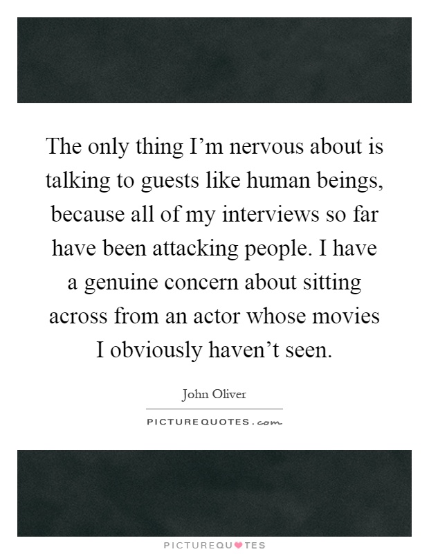 The only thing I'm nervous about is talking to guests like human beings, because all of my interviews so far have been attacking people. I have a genuine concern about sitting across from an actor whose movies I obviously haven't seen Picture Quote #1