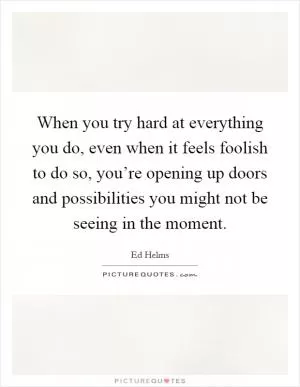 When you try hard at everything you do, even when it feels foolish to do so, you’re opening up doors and possibilities you might not be seeing in the moment Picture Quote #1