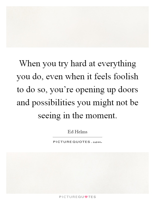 When you try hard at everything you do, even when it feels foolish to do so, you're opening up doors and possibilities you might not be seeing in the moment Picture Quote #1