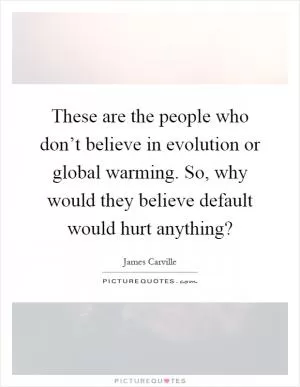 These are the people who don’t believe in evolution or global warming. So, why would they believe default would hurt anything? Picture Quote #1