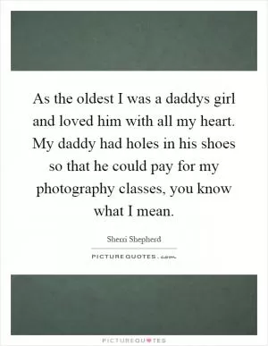 As the oldest I was a daddys girl and loved him with all my heart. My daddy had holes in his shoes so that he could pay for my photography classes, you know what I mean Picture Quote #1