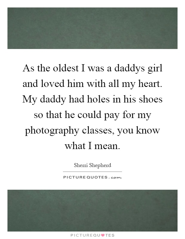As the oldest I was a daddys girl and loved him with all my heart. My daddy had holes in his shoes so that he could pay for my photography classes, you know what I mean Picture Quote #1