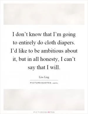 I don’t know that I’m going to entirely do cloth diapers. I’d like to be ambitious about it, but in all honesty, I can’t say that I will Picture Quote #1