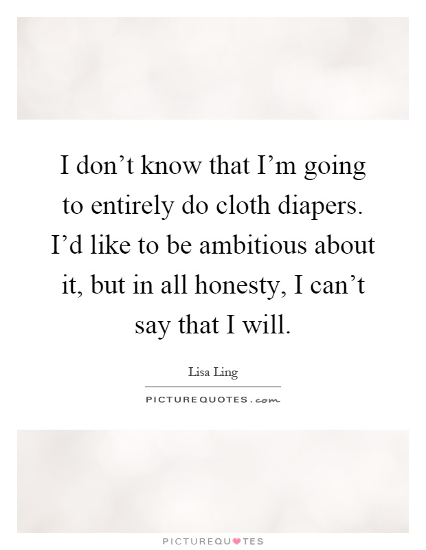 I don't know that I'm going to entirely do cloth diapers. I'd like to be ambitious about it, but in all honesty, I can't say that I will Picture Quote #1