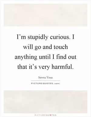 I’m stupidly curious. I will go and touch anything until I find out that it’s very harmful Picture Quote #1