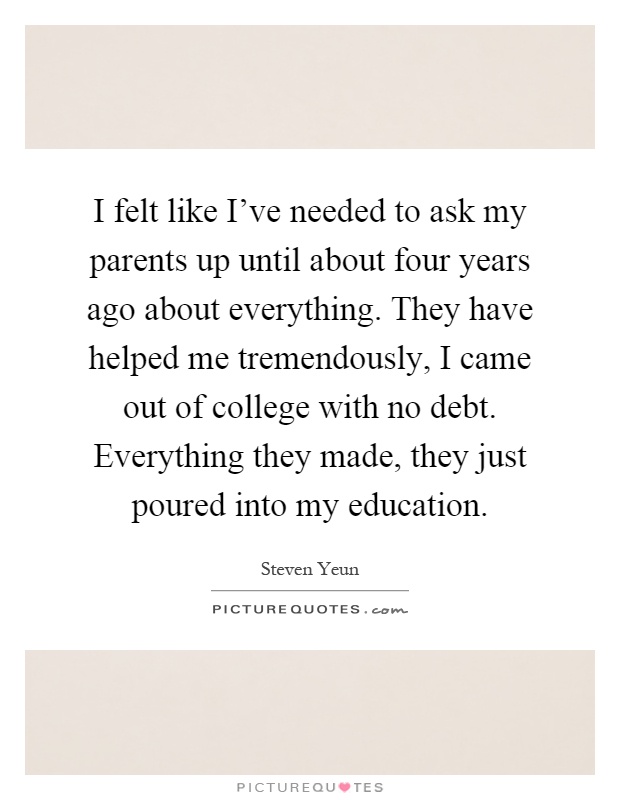 I felt like I've needed to ask my parents up until about four years ago about everything. They have helped me tremendously, I came out of college with no debt. Everything they made, they just poured into my education Picture Quote #1