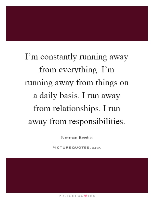 I'm constantly running away from everything. I'm running away from things on a daily basis. I run away from relationships. I run away from responsibilities Picture Quote #1