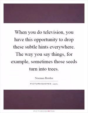 When you do television, you have this opportunity to drop these subtle hints everywhere. The way you say things, for example, sometimes those seeds turn into trees Picture Quote #1