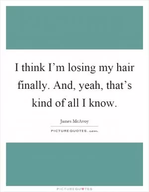 I think I’m losing my hair finally. And, yeah, that’s kind of all I know Picture Quote #1