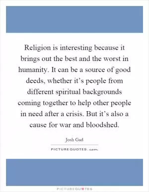 Religion is interesting because it brings out the best and the worst in humanity. It can be a source of good deeds, whether it’s people from different spiritual backgrounds coming together to help other people in need after a crisis. But it’s also a cause for war and bloodshed Picture Quote #1