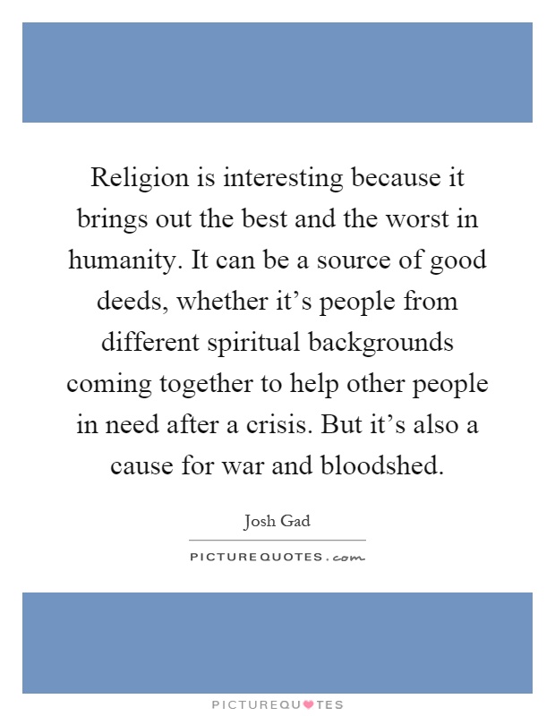 Religion is interesting because it brings out the best and the worst in humanity. It can be a source of good deeds, whether it's people from different spiritual backgrounds coming together to help other people in need after a crisis. But it's also a cause for war and bloodshed Picture Quote #1