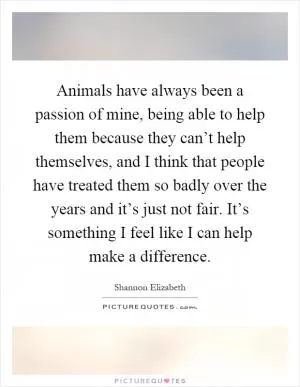 Animals have always been a passion of mine, being able to help them because they can’t help themselves, and I think that people have treated them so badly over the years and it’s just not fair. It’s something I feel like I can help make a difference Picture Quote #1