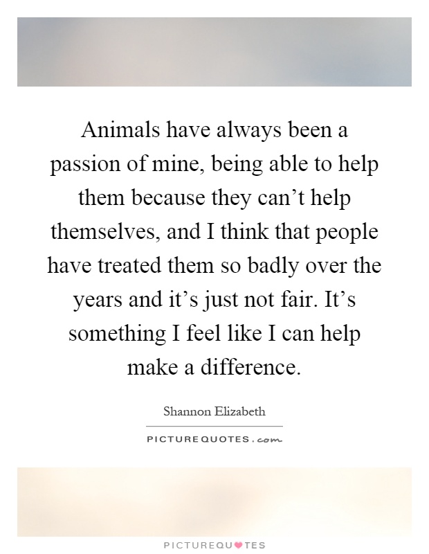 Animals have always been a passion of mine, being able to help them because they can't help themselves, and I think that people have treated them so badly over the years and it's just not fair. It's something I feel like I can help make a difference Picture Quote #1