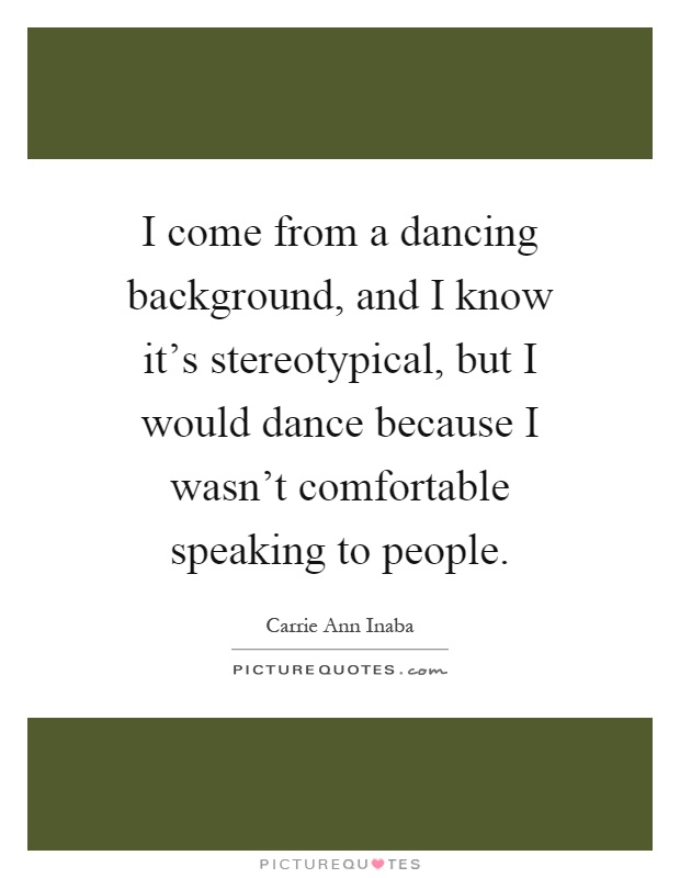 I come from a dancing background, and I know it's stereotypical, but I would dance because I wasn't comfortable speaking to people Picture Quote #1
