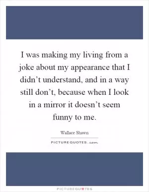 I was making my living from a joke about my appearance that I didn’t understand, and in a way still don’t, because when I look in a mirror it doesn’t seem funny to me Picture Quote #1