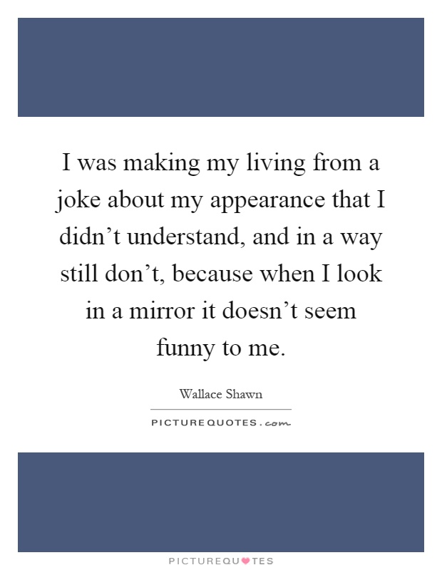 I was making my living from a joke about my appearance that I didn't understand, and in a way still don't, because when I look in a mirror it doesn't seem funny to me Picture Quote #1